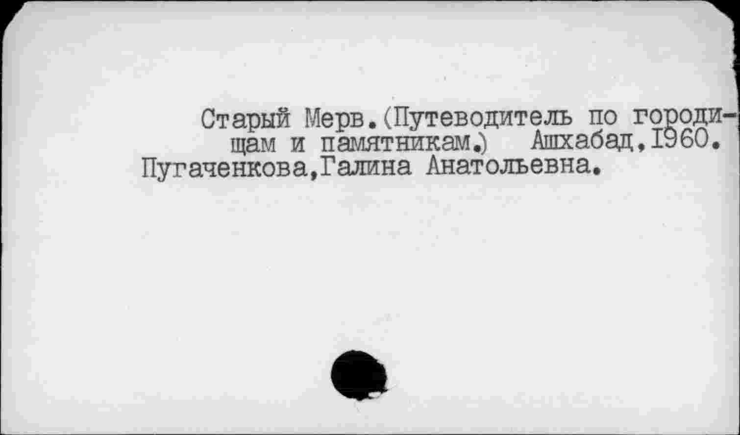 ﻿Старый Мерв.(Путеводитель по городи щам и памятникам.)	Ашхабад, I960.
Пугаченкова,Галина Анатольевна.